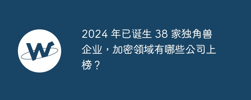 2024 年已诞生 38 家独角兽企业,加密领域有哪些公司上榜?
